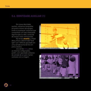 48
Cores
5.6. IDENTIDADE AUXILIAR (1)
Em nossa identidade
auxiliar, utilizamos fotografias
em preto e branco de equipes,
times ou quaisquer conjuntos que
componham um todo (realizando
alguma ação ou não), acrescido
de nossas cores institucionais.
Na versão amarela, o shape
deve utilizar o blend mode “hard
light” com 100% de opacidade em
uma camada acima da foto em
preto e branco.
Já a versão roxa, utiliza
as mesmas configurações,
porém, com opacidade suficiente
da camada de cor para manter
contraste com a imagem.
 