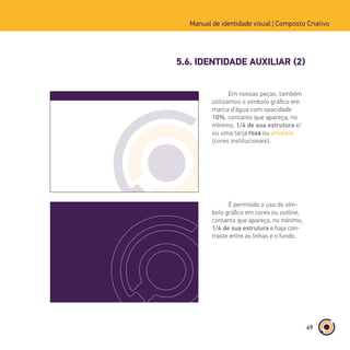 49
Manual de identidade visual | Composto Criativo
5.6. IDENTIDADE AUXILIAR (2)
Composto Criativo - Estúdio de Design
Endereço: Rua Afonso Celso, 235 - Vila Mariana - 04119-001
Fone: (11) 5085-9026 | (11) 5085-9027
www.compostocriativo.com.br
Em nossas peças, também
utilizamos o símbolo gráfico em
marca d’água com opacidade
10%, contanto que apareça, no
mínimo, 1/4 de sua estrutura e/
ou uma tarja roxa ou amarela
(cores institucionais).
É permitido o uso do sím-
bolo gráfico em cores ou outline,
contanto que apareça, no mínimo,
1/4 de sua estrutura e haja con-
traste entre as linhas e o fundo.
 