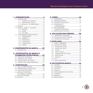 5
Manual de identidade visual | Composto Criativo
1. APRESENTAÇÃO.........................6
1.1. INTRODUÇÃO.............................................8
1.1.1. CONCEITO DA MARCA....................9
1.1.2. IDENTIDADE VISUAL...................10
1.1.3. MANUAL DE IDENTIDADE..........10
1.2. EQUIPE.....................................................12
1.3. MISSÃO, VISÃO E VALORES..................14
1.3.1. MISSÃO..........................................15
1.3.2. VISÃO.............................................15
1.3.3. VALORES.......................................15
1.4. INFORMAÇÕES IMPORTANTES..............14
1.4.1. PROPORÇÕES...............................17
1.4.2. SÍMBOLO.......................................17
1.4.3. TIPOGRAFIA..................................17
1.4.4. TIPOGRAMA..................................17
1.4.5. ASSINATURA................................18
1.4.6. CORES...........................................18
2. COMPONENTES DA MARCA........20
2.1. ASSINATURA............................................21
3. JUSTIFICATIVA DA MARCA E
ELEMENTOS ESTRUTURAIS.......22
3.1. CONCEITO DA MARCA.............................23
3.2. CONCEITO DAS CORES............................23
3.3. ASSINATURAS DA MARCA.....................24
3.4. ASSINATURA COMPLEMENTAR.............27
4. CONSTRUÇÃO...........................28
4.1. MALHA CONSTRUTIVA............................29
4.2. PROPORÇÕES ASSINATURA...................30
4.3. ÁREAS DE PROTEÇÃO.............................33
4.4. ÁREA DE PROTEÇÃO
DO SÍMBOLO GRÁFICO............................36
4.5.REDUÇÃOMÁXIMA...................................37
4.6.RELEVO.....................................................38
5. CORES......................................40
5.1. CROMÁTICO..............................................41
5.2. MONOCROMÁTICO...................................42
5.3. POSITIVO E NEGATIVO.............................43
5.4. CONTRASTE E
LUMINOSIDADE.......................................44
5.5. APLICAÇÃO EM
FUNDO FOTOGRÁFICO.............................46
5.6. IDENTIDADE AUXILIAR............................48
6. APLICAÇÃO DOS CÓDIGOS.........50
6.1. CORES INSTITUCIONAIS..........................51
6.2. TIPOGRAFIAINSTITUCIONAL..................52
6.3. TIPOGRAFIA AUXILIAR............................53
7.PAPELARIA...............................54
7.1. PAPEL TIMBRADO...................................55
7.2. CARTÃO DE VISITA...................................56
7.3. ENVELOPE OFÍCIO.................................57
7.4. ENVELOPE SACO...................................58
7.5. PASTA.....................................................59
7.6. PASTA-FÓLIO.........................................60
7.7. ASSINATURA DE E-MAIL.......................61
7.8. NOTA FISCAL..........................................62
7.9. CRACHÁ..................................................63
7.10. CD............................................................64
7.11. BLOCO DE NOTAS...................................65
8. APLICAÇÃO DA MARCA..............66
8.1. AVATAR.....................................................67
8.2. FACEBOOK...............................................68
8.3. TWITTER...................................................69
8.4. GOOGLE+..................................................70
8.5. ENVELOPAMENTO DE FROTA.................71
8.6. CAMISETA.................................................72
8.7.BRINDES...................................................73
8.8. SINALIZAÇÃO...........................................74
 