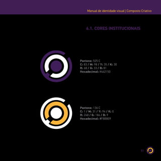 51
Manual de identidade visual | Composto Criativo
6.1. CORES INSTITUCIONAIS
Pantone: 525 C
C: 83 / M: 98 / Y: 35 / K: 30
R: 68 / G: 33 / B: 81
Hexadecimal: #442150
Pantone: 136 C
C: 1 / M: 31 / Y: 94 / K: 0
R: 248 / G: 184 / B: 9
Hexadecimal: #F8B809
 