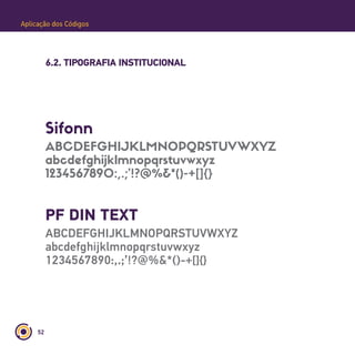 52
Aplicação dos Códigos
6.2. TIPOGRAFIA INSTITUCIONAL
Sifonn
ABCDEFGHIJKLMNOPQRSTUVWXYZ
abcdefghijklmnopqrstuvwxyz
1234567890:,.;’!?@%&*()-+[]{}
PF DIN TEXT
ABCDEFGHIJKLMNOPQRSTUVWXYZ
abcdefghijklmnopqrstuvwxyz
1234567890:,.;’!?@%&*()-+[]{}
 