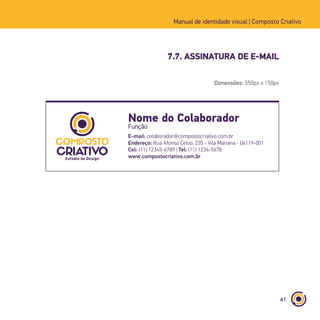 61
Manual de identidade visual | Composto Criativo
7.7. ASSINATURA DE E-MAIL
Nome do Colaborador
Função
E-mail: colaborador@compostocriativo.com.br
Endereço: Rua Afonso Celso, 235 - Vila Mariana - 04119-001
Cel: (11) 12345-6789 | Tel: (11) 1234-5678
www.compostocriativo.com.br
Dimensões: 550px x 150px
 