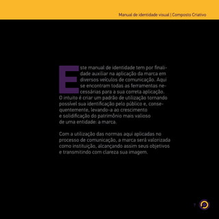 7
Manual de identidade visual | Composto Criativo
E
ste manual de identidade tem por finali-
dade auxiliar na aplicação da marca em
diversos veículos de comunicação. Aqui
se encontram todas as ferramentas ne-
cessárias para a sua correta aplicação.
O intuito é criar um padrão de utilização tornando
possível sua identificação pelo público e, conse-
quentemente, levando-a ao crescimento
e solidificação do patrimônio mais valioso
de uma entidade: a marca.
Com a utilização das normas aqui aplicadas no
processo de comunicação, a marca será valorizada
como instituição, alcançando assim seus objetivos
e transmitindo com clareza sua imagem.
 