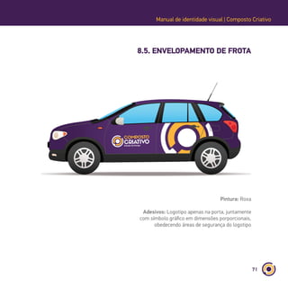 71
Manual de identidade visual | Composto Criativo
8.5. ENVELOPAMENTO DE FROTA
Pintura: Roxa
Adesivos: Logotipo apenas na porta, juntamente
com símbolo gráfico em dimensões porporcionais,
obedecendo áreas de segurança do logotipo
 