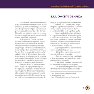 9
1.1.1. CONCEITO DE MARCA
Manual de identidade visual | Composto Criativo
Clotilde Perez menciona em seu livro1
que a origem da marca se deu antes do uso
da escrita, quando os homens já utilizavam
uma designação verbal para identificar sua
propriedades diferenciando-a das demais.
Marca é o nome de uma empresa ou produ-
to, por meio dela a empresa transmite toda
sua personalidade e essência.
De acordo com Clotilde, somente
por volta de 1990 a marca ganhou espaço
e passou a ocupar um lugar de renome
dentro da empresa, sendo considerada o
seu principal patrimônio, recebendo assim,
maior atenção de investimentos contínuos.
Tal fato deve-se ao uso da marca ter se tor-
nado um fator de diferenciação altamente
importante no posicionamento da empresa
no mercado. Ela possibilita o reconhecimen-
to, apreciação e memorização dos bens
e serviços da empresa pelo consumidor.
Para uma marca se tornar reconhe-
cida e ocupar um espaço de destaque, o
logotipo que a representa deve ser de fácil
assimilação nos diferentes meios de aplica-
ção, caso contrário a marca perderá muito
de seu valor e prestígio. Para tanto, faz-se
necessário um breve estudo estratégico de
1
Livro Signos da Marca: Expressividade
e Sensorialidade, p.6;
2
Livro O Efeito Multiplicador do Design, p.58.
inserção do logotipo nos veículos existentes.
Segundo Ana Luisa Escorel2
, “Logo”
em grego significa conhecimento e também
denota palavra. O significado de “Typo”
é padrão e também pode significar grafia.
Na concepção do logotipo, o designer
é incumbido de elaborar algo que transmita
a essência do que se quer comunicar. É pre-
ciso passar visualmente toda personalidade,
filosofia e valores da entidade tornando a
marca de fácil assimilação, memorização
e reconhecimento no mercado.
Os principais critérios a serem toma-
dos na criação do logotipo são:
• O logo deve expressar um sentido
que seja facilmente percebido;
• Deve ser legível, ter boa visibilidade
e deve ser possível reproduzi-lo em qual-
quer formato e processo;
• Deve possuir coerência com o discurso
da empresa e incorporar sua imagem;
• Ser resistente à fragmentação, sendo
identificável mesmo em partes separadas.
 