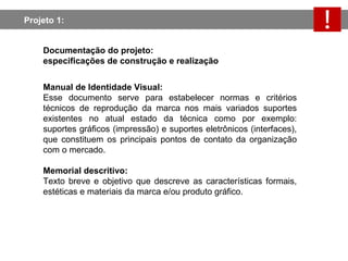 Projeto 1:  Documentação do projeto:  especificações de construção e realização Manual de Identidade Visual: Esse documento serve para estabelecer normas e critérios técnicos de reprodução da marca nos mais variados suportes existentes no atual estado da técnica como por exemplo: suportes gráficos (impressão) e suportes eletrônicos (interfaces), que constituem os principais pontos de contato da organização com o mercado. Memorial descritivo: Texto breve e objetivo que descreve as características formais, estéticas e materiais da marca e/ou produto gráfico. 