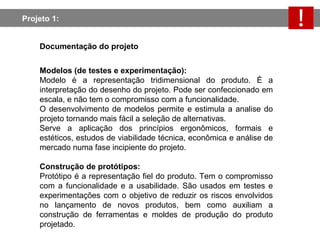 Projeto 1:  Documentação do projeto Modelos (de testes e experimentação):   Modelo é a representação tridimensional do produto. É a interpretação do desenho do projeto. Pode ser confeccionado em escala, e não tem o compromisso com a funcionalidade. O desenvolvimento de modelos permite e estimula a analise do projeto tornando mais fácil a seleção de alternativas. Serve a aplicação dos princípios ergonômicos, formais e estéticos, estudos de viabilidade técnica, econômica e análise de mercado numa fase incipiente do projeto. Construção de protótipos: Protótipo é a representação fiel do produto. Tem o compromisso com a funcionalidade e a usabilidade. São usados em testes e experimentações com o objetivo de reduzir os riscos envolvidos no lançamento de novos produtos, bem como auxiliam a construção de ferramentas e moldes de produção do produto projetado. 