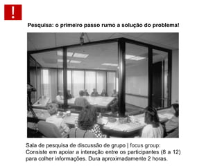 Pesquisa: o primeiro passo rumo a solução do problema!   Pesquisa Qualitativa Técnica de entrevista: Sala de pesquisa de discussão de grupo |  focus group : Consiste em apoiar a interação entre os participantes (8 a 12) para colher informações. Dura aproximadamente 2 horas. 