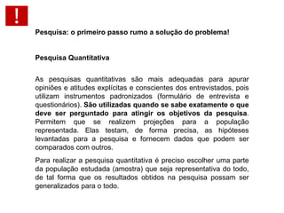 Pesquisa: o primeiro passo rumo a solução do problema!   Pesquisa Quantitativa As pesquisas quantitativas são mais adequadas para apurar opiniões e atitudes explícitas e conscientes dos entrevistados, pois utilizam instrumentos padronizados (formulário de entrevista e questionários).  São utilizadas quando se sabe exatamente o que deve ser perguntado para atingir os objetivos da pesquisa . Permitem que se realizem projeções para a população representada. Elas testam, de forma precisa, as hipóteses levantadas para a pesquisa e fornecem dados que podem ser comparados com outros.  Para realizar a pesquisa quantitativa é preciso escolher uma parte da população estudada (amostra) que seja representativa do todo, de tal forma que os resultados obtidos na pesquisa possam ser generalizados para o todo. 