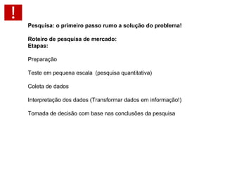 Pesquisa: o primeiro passo rumo a solução do problema!   Roteiro de pesquisa de mercado: Etapas: Preparação Teste em pequena escala (pesquisa quantitativa) Coleta de dados Interpretação dos dados (Transformar dados em informação!) Tomada de decisão com base nas conclusões da pesquisa 