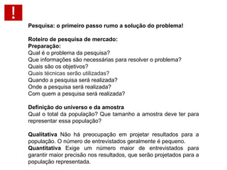 Pesquisa: o primeiro passo rumo a solução do problema!   Roteiro de pesquisa de mercado: Preparação: Qual é o problema da pesquisa? Que informações são necessárias para resolver o problema? Quais são os objetivos? Quais técnicas serão utilizadas?   Quando a pesquisa será realizada? Onde a pesquisa será realizada? Com quem a pesquisa será realizada? Definição do universo e da amostra  Qual o total da população? Que tamanho a amostra deve ter para representar essa população?  Qualitativa  Não há preocupação em projetar resultados para a população. O número de entrevistados geralmente é pequeno.  Quantitativa  Exige um número maior de entrevistados para garantir maior precisão nos resultados, que serão projetados para a população representada. 