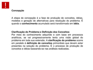 A etapa de concepção é a fase de produção de conceitos, idéias, modelos e geração de alternativas para resolução do problema. É quando o  conhecimento  acumulado será transformado em  idéia . Clarificação do Problema e Definição dos Conceitos: Por meio do conhecimento adquirido e com base em processos analíticos, se vai progressivamente tento uma visão global do problema em toda sua extensão. A  clarificação do problema  ocorre em paralelo à  definição de conceitos  primordiais que devem estar presentes na solução do problema. É o processo de produção de conceitos e idéias baseando-se nas análises realizadas.  Concepção 