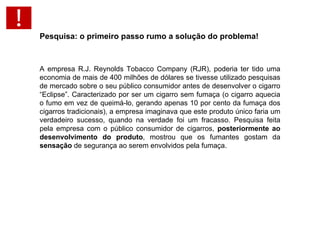 Pesquisa: o primeiro passo rumo a solução do problema!   A empresa R.J. Reynolds Tobacco Company (RJR), poderia ter tido uma economia de mais de 400 milhões de dólares se tivesse utilizado pesquisas de mercado sobre o seu público consumidor antes de desenvolver o cigarro “Eclipse”. Caracterizado por ser um cigarro sem fumaça (o cigarro aquecia o fumo em vez de queimá-lo, gerando apenas 10 por cento da fumaça dos cigarros tradicionais), a empresa imaginava que este produto único faria um verdadeiro sucesso, quando na verdade foi um fracasso. Pesquisa feita pela empresa com o público consumidor de cigarros,  posteriormente ao desenvolvimento do produto , mostrou que os fumantes gostam da  sensação  de segurança ao serem envolvidos pela fumaça.   