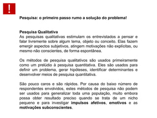 Pesquisa: o primeiro passo rumo a solução do problema!   Pesquisa Qualitativa As pesquisas qualitativas estimulam os entrevistados a pensar e falar livremente sobre algum tema, objeto ou conceito. Elas fazem emergir aspectos subjetivos, atingem motivações não explícitas, ou mesmo não conscientes, de forma espontânea.  Os métodos de pesquisa qualitativos são usados primeiramente como um prelúdio à pesquisa quantitativa. Eles são usados para definir um problema, gerar hipóteses, identificar determinantes e desenvolver meios de pesquisa quantitativa.  São pouco caros e são rápidos. Por causa do baixo número de respondentes envolvidos, estes métodos de pesquisa não podem ser usados para generalizar toda uma população, muito embora possa obter resultado preciso quando se trata de um nicho pequeno e para investigar  impulsos afetivos ,  emotivos  e as  motivações subconscientes . 