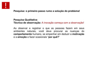 Pesquisa: o primeiro passo rumo a solução do problema!   Pesquisa Qualitativa Técnica de observação:  A inovação começa com a observação! Ao observar e registrar o que as pessoas fazem em seus ambientes naturais, você deve procurar as nuanças do  comportamento  humano, se empenhar em deduzir a  motivação  e a  emoção  e fazer ocasionais “ por quê? ” 