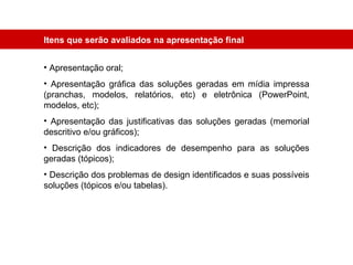 Apresentação oral; Apresentação gráfica das soluções geradas em mídia impressa (pranchas, modelos, relatórios, etc) e eletrônica (PowerPoint, modelos, etc); Apresentação das justificativas das soluções geradas (memorial descritivo e/ou gráficos); Descrição dos indicadores de desempenho para as soluções geradas (tópicos); Descrição dos problemas de design identificados e suas possíveis soluções (tópicos e/ou tabelas). Itens que serão avaliados na apresentação final 