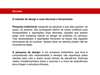 Revisão O método de design e suas técnicas e ferramentas Pesquisa tradicional:  pergunta as pessoas o que elas querem, as quais, no entanto, não conseguem definir de modo confiável suas necessidades e aspirações mais elevadas, aquelas que podem exigir uma mudança radical no design de produtos ou serviços. Tais necessidades e aspirações fornecem as bases das ligações emocionais de um produto. Apesar disso os clientes podem não ter consciência delas. A pesquisa de design:  é um processo sistemático que leva a compreensão das necessidades e desejos não expressos pelos clientes para criar e testar novas formas de atendê-los. Estimula visões complementares sobre o assunto e a troca de experiências para chegar a soluções eficazes. 