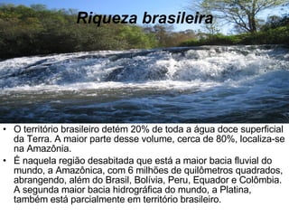 Riqueza brasileira O território brasileiro detém 20% de toda a água doce superficial da Terra. A maior parte desse volume, cerca de 80%, localiza-se na Amazônia. É naquela região desabitada que está a maior bacia fluvial do mundo, a Amazônica, com 6 milhões de quilômetros quadrados, abrangendo, além do Brasil, Bolívia, Peru, Equador e Colômbia. A segunda maior bacia hidrográfica do mundo, a Platina, também está parcialmente em território brasileiro. 
