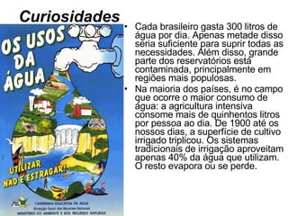 Curiosidades Cada brasileiro gasta 300 litros de água por dia. Apenas metade disso seria suficiente para suprir todas as necessidades. Além disso, grande parte dos reservatórios está contaminada, principalmente em regiões mais populosas. Na maioria dos países, é no campo que ocorre o maior consumo de água: a agricultura intensiva consome mais de quinhentos litros por pessoa ao dia. De 1900 até os nossos dias, a superfície de cultivo irrigado triplicou. Os sistemas tradicionais de irrigação aproveitam apenas 40% da água que utilizam. O resto evapora ou se perde. 