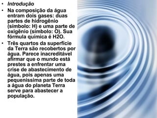 Introdução Na composição da água entram dois gases: duas partes de hidrogênio (símbolo: H) e uma parte de oxigênio (símbolo: O). Sua fórmula química é H2O. Três quartos da superfície da Terra são recobertos por água. Parece inacreditável afirmar que o mundo está prestes a enfrentar uma crise de abastecimento de água, pois apenas uma pequeníssima parte de toda a água do planeta Terra serve para abastecer a população. 