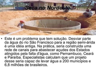 Seca no Nordeste Este é um problema que tem solução. Desviar parte da água do rio São Francisco para a região semi-árida é uma idéia antiga. Na prática, seria construída uma rede de canais para abastecer açudes dos Estados atingidos pela falta d'água, como Pernambuco, Ceará e Paraíba. Especialistas calculam que um projeto desse seria capaz de levar água a 200 municípios e 6,8 milhões de brasileiros. 