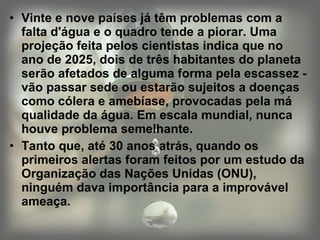 Vinte e nove países já têm problemas com a falta d'água e o quadro tende a piorar. Uma projeção feita pelos cientistas indica que no ano de 2025, dois de três habitantes do planeta serão afetados de alguma forma pela escassez - vão passar sede ou estarão sujeitos a doenças como cólera e amebíase, provocadas pela má qualidade da água. Em escala mundial, nunca houve problema semelhante. Tanto que, até 30 anos atrás, quando os primeiros alertas foram feitos por um estudo da Organização das Nações Unidas (ONU), ninguém dava importância para a improvável ameaça. 