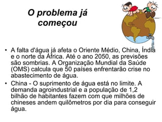 O problema já começou A falta d'água já afeta o Oriente Médio, China, Índia e o norte da África. Até o ano 2050, as previsões são sombrias. A Organização Mundial da Saúde (OMS) calcula que 50 países enfrentarão crise no abastecimento de água. China - O suprimento de água está no limite. A demanda agroindustrial e a população de 1,2 bilhão de habitantes fazem com que milhões de chineses andem quilômetros por dia para conseguir água. 