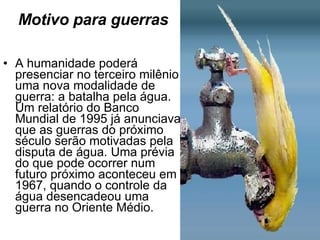 Motivo para guerras A humanidade poderá presenciar no terceiro milênio uma nova modalidade de guerra: a batalha pela água. Um relatório do Banco Mundial de 1995 já anunciava que as guerras do próximo século serão motivadas pela disputa de água. Uma prévia do que pode ocorrer num futuro próximo aconteceu em 1967, quando o controle da água desencadeou uma guerra no Oriente Médio. 