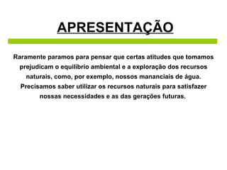 APRESENTAÇÃO Raramente paramos para pensar que certas atitudes que tomamos prejudicam o equilíbrio ambiental e a exploração dos recursos naturais, como, por exemplo, nossos mananciais de água. Precisamos saber utilizar os recursos naturais para satisfazer nossas necessidades e as das gerações futuras.  