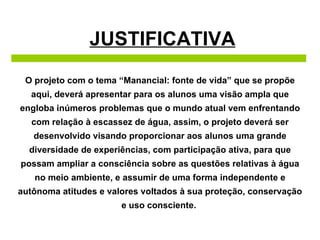 JUSTIFICATIVA O projeto com o tema “Manancial: fonte de vida” que se propõe aqui, deverá apresentar para os alunos uma visão ampla que engloba inúmeros problemas que o mundo atual vem enfrentando com relação à escassez de água, assim, o projeto deverá ser desenvolvido visando proporcionar aos alunos uma grande diversidade de experiências, com participação ativa, para que possam ampliar a consciência sobre as questões relativas à água no meio ambiente, e assumir de uma forma independente e autônoma atitudes e valores voltados à sua proteção, conservação e uso consciente.  