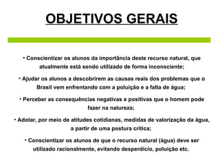 OBJETIVOS GERAIS Conscientizar os alunos da importância deste recurso natural, que atualmente está sendo utilizado de forma inconsciente; Ajudar os alunos a descobrirem as causas reais dos problemas que o Brasil vem enfrentando com a poluição e a falta de água;  Perceber as consequências negativas e positivas que o homem pode fazer na natureza;  Adotar, por meio de atitudes cotidianas, medidas de valorização da água, a partir de uma postura crítica;  Conscientizar os alunos de que o recurso natural (água) deve ser utilizado racionalmente, evitando desperdício, poluição etc.  