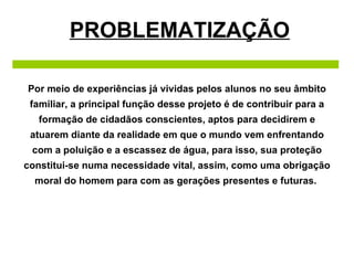 PROBLEMATIZAÇÃO Por meio de experiências já vividas pelos alunos no seu âmbito familiar, a principal função desse projeto é de contribuir para a formação de cidadãos conscientes, aptos para decidirem e atuarem diante da realidade em que o mundo vem enfrentando com a poluição e a escassez de água, para isso, sua proteção constitui-se numa necessidade vital, assim, como uma obrigação moral do homem para com as gerações presentes e futuras.  