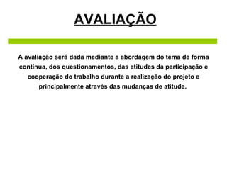 AVALIAÇÃO A avaliação será dada mediante a abordagem do tema de forma contínua, dos questionamentos, das atitudes da participação e cooperação do trabalho durante a realização do projeto e principalmente através das mudanças de atitude.  