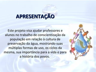 APRESENTAÇÃO

  Este projeto visa ajudar professores e
alunos no trabalho de conscientização da
   população em relação à cultura de
  preservação da água, mostrando suas
  múltiplas formas de uso, os ciclos da
mesma, sua importância para a vida e para
          a história dos povos.
 