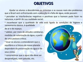 OBJETIVOS
      Ajudar os alunos a descobrirem os sintomas e as causas reais dos problemas
que o Brasil vem enfrentando com a poluição e a falta de água, onde possam:
• perceber as interferências negativas e positivas que o homem pode fazer na
natureza, a partir de sua realidade social;
• reconhecer que a qualidade de vida está ligada às condições de higiene e
saneamento básico, à qualidade
do ar e do espaço;
• adotar, por meio de atitudes cotidianas,
medidas de valorização da água, a partir
de uma postura crítica;
• levar os alunos a entenderem que o
equilíbrio e o futuro do nosso planeta
dependem da preservação da água e de
seus ciclos;
• conscientizar que a água não deve ser
desperdiçada, nem poluída, etc.
 