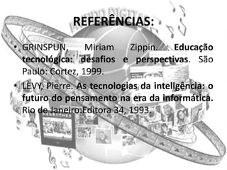 REFERÊNCIAS:
• GRINSPUN,       Miriam     Zippin.    Educação
  tecnológica: desafios e perspectivas. São
  Paulo: Cortez, 1999.
• LÈVY, Pierre. As tecnologias da inteligência: o
  futuro do pensamento na era da informática.
  Rio de Janeiro:Editora 34, 1993.
 