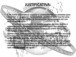 JUSTIFICATIVA:

• É de suma importância associar o conhecimento ao contexto para
  entender as exigências da sociedade, portanto, para isso há uma
  necessidade de se utilizar as ferramentas da tecnologia em sua
  prática pedagógica.
•      O uso das tecnologias no âmbito escolar, de fato, facilita e
  complementa a forma de ensino-aprendizagem nos processos
  educativos atuais, é preciso haver integração entre educação,
  tecnologia e sociedade.
• Diante disso, este projeto visa aliar a prática docente aos recursos
  tecnológicos, em prol da aprendizagem significativa e efetiva, e
  acima de tudo atrativa aos educandos.
• O trabalho com o tema “A água nossa de cada dia” que se propõe
  aqui deverá apresentar para as crianças uma visão ampla que
  envolve inúmeros problemas que o mundo atual vem enfrentando
  com relação à falta de água.
 