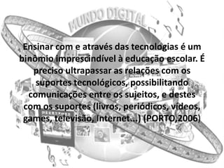 Ensinar com e através das tecnologias é um
binômio imprescindível à educação escolar. É
   preciso ultrapassar as relações com os
    suportes tecnológicos, possibilitando
  comunicações entre os sujeitos, e destes
 com os suportes (livros, periódicos, vídeos,
 games, televisão, Internet...) (PORTO,2006)
 