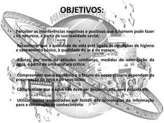 OBJETIVOS:

• Perceber as interferências negativas e positivas que o homem pode fazer
  na natureza, a partir de sua realidade social;
                                     •
  Reconhecer que a qualidade de vida está ligada às condições de higiene
  e saneamento básico, à qualidade do ar e do espaço;
                                     •
  Adotar, por meio de atitudes cotidianas, medidas de valorização da
  água, a partir de uma postura crítica;

•   Compreender que o equilíbrio e o futuro do nosso planeta dependem da
    preservação da água e de seus ciclos;
                                     •
    Conscientizar que a água não deve ser desperdiçada, nem poluída etc.

•   Utilizar textos encontrados em fontes das tecnologias da informação
    para a construção de conhecimento
 