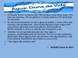 • O Planeta Terra é composto por 70% de água onde desse total, 97%
esta nos oceanos, 2% nas geleiras e calotas polares e 1% destinado
ao consumo.
• Se não economizarmos um dia a água vai acabar, e nesse ritmo que
estamos não vai demorar... Pois muitas pessoas usam a água sem
consciência, deixando a torneira aberta, demorando no
banho, lavando o carro e a calçada com mangueira e etc.
• Também há uma grande poluição dos rios, lagos e
oceanos, ocasionados pelo ser humano. Por isso se não cuidarmos
desse bem daqui alguns anos não teremos mais água potável, e ela
é de extrema importância para todos os seres vivos.
• “Sem água não existiria vida.”
•
• Nathália Souza da Silva
 