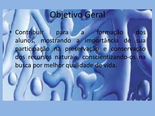 Objetivo Geral
• Contribuir para a formação dos
alunos, mostrando a importância de sua
participação na preservação e conservação
dos recursos naturais, conscientizando-os na
busca por melhor qualidade de vida.
 