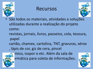 Recursos
• São todos os materiais, atividades e soluções
utilizadas durante a realização do projeto
como:
revistas, jornais, livros, passeios, cola, tesoura,
papel
cartão, chamex, cartolina, TNT, gravuras, xérox
, lápis de cor, giz de cera, pincel
atômico, isopor e etc. Além da sala de
informática para coleta de informações.
 