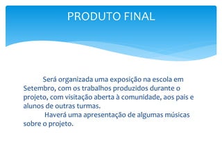 Será organizada uma exposição na escola em
Setembro, com os trabalhos produzidos durante o
projeto, com visitação aberta à comunidade, aos pais e
alunos de outras turmas.
Haverá uma apresentação de algumas músicas
sobre o projeto.
PRODUTO FINAL
 