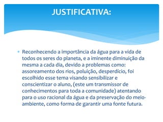  Reconhecendo a importância da água para a vida de
todos os seres do planeta, e a iminente diminuição da
mesma a cada dia, devido a problemas como:
assoreamento dos rios, poluição, desperdício, foi
escolhido esse tema visando sensibilizar e
conscientizar o aluno, (este um transmissor de
conhecimentos para toda a comunidade) atentando
para o uso racional da água e da preservação do meio-
ambiente, como forma de garantir uma fonte futura.
JUSTIFICATIVA:
 