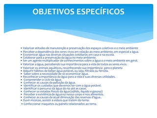 • Valorizar atitudes de manutenção e preservação dos espaços coletivos e o meio ambiente
• Perceber a dependência dos seres vivos em relação ao meio ambiente, em especial a água.
• Economizar água nas diversas situações cotidianas em casa e na escola.
• Colaborar para a preservação da água no meio-ambiente.
• Ser um agente multiplicador de conhecimentos sobre a água e o meio ambiente em geral.
• Valorizar a água, percebendo sua importância para a vida de todos os seres vivos.
• Valorizar os animais aquáticos, reconhecendo sua importância para o planeta
• Adquirir hábitos de beber água potável, ou seja, filtrada ou fervida.
• Saber sobre a necessidade de se economizar água.
• Reconhecer a importância da água para a vida e suas diversas utilidades.
• Compreender o ciclo da água.
• Conhecer as causas da poluição da água.
• Identificar os cuidados que devemos ter com a água potável.
• Identificar o percurso da água do rio até as casas.
• Conhecer os estados físicos da água (sólido, líquido e gasoso)
• Perceber a existência de água no nosso corpo e nos alimentos.
• Conhecer as causas da atual diminuição das reservas d’água..
• Ouvir músicas, assistir a vídeos que tratem do tema.
• Confeccionar maquetes ou painéis relacionados ao tema.
OBJETIVOS ESPECÍFICOS
 