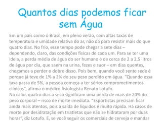 Quantos dias podemos ficar
sem Água
Em um país como o Brasil, em pleno verão, com altas taxas de
temperatura e umidade relativa do ar, não dá para resistir mais do que
quatro dias. No frio, esse tempo pode chegar a sete dias –
dependendo, claro, das condições físicas de cada um. Para se ter uma
ideia, a perda média de água do ser humano é de cerca de 2 a 2,5 litros
de água por dia, que saem na urina, fezes e suor – em dias quentes,
chegamos a perder o dobro disso. Pois bem, quando você sente sede é
porque já teve de 1% a 2% do seu peso perdido em água. “Quando essa
taxa passa de 5%, a pessoa começa a ter sérios comprometimentos
clínicos”, afirma o médico fisiologista Renato Lotufo.
No calor, quatro dias a seco significam uma perda de mais de 20% do
peso corporal – risco de morte imediata. “Esportistas precisam ficar
ainda mais atentos, pois a saída de líquidos é muito rápida. Há casos de
morte por desidratação em triatletas que não se hidrataram por duas
horas”, diz Lotufo. E, se você seguir os comerciais de cerveja e mandar
 
