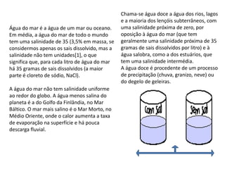 Chama-se água doce a água dos rios, lagos
e a maioria dos lençóis subterrâneos, com
uma salinidade próxima de zero, por
oposição à água do mar (que tem
geralmente uma salinidade próxima de 35
gramas de sais dissolvidos por litro) e à
água salobra, como a dos estuários, que
tem uma salinidade intermédia.
A água doce é procedente de um processo
de precipitação (chuva, granizo, neve) ou
do degelo de geleiras.
Água do mar é a água de um mar ou oceano.
Em média, a água do mar de todo o mundo
tem uma salinidade de 35 (3,5% em massa, se
considermos apenas os sais dissolvido, mas a
salinidade não tem unidades[1], o que
significa que, para cada litro de água do mar
há 35 gramas de sais dissolvidos (a maior
parte é cloreto de sódio, NaCl).
A água do mar não tem salinidade uniforme
ao redor do globo. A água menos salina do
planeta é a do Golfo da Finlândia, no Mar
Báltico. O mar mais salino é o Mar Morto, no
Médio Oriente, onde o calor aumenta a taxa
de evaporação na superfície e há pouca
descarga fluvial.
 