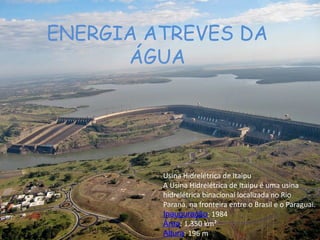 ENERGIA ATREVES DA
ÁGUA
Usina Hidrelétrica de Itaipu
A Usina Hidrelétrica de Itaipu é uma usina
hidrelétrica binacional localizada no Rio
Paraná, na fronteira entre o Brasil e o Paraguai.
Inauguração: 1984
Área: 1.350 km²
Altura: 196 m
 