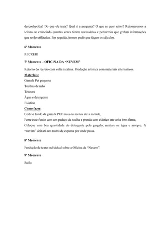 desconhecida? Do que ele trata? Qual é a pergunta? O que se quer saber? Retomaremos a
leitura do enunciado quantas vezes forem necessárias e pediremos que grifem informações
que serão utilizadas. Em seguida, iremos pedir que façam os cálculos.
6º Momento
RECREIO
7º Momento – OFICINA DA “NUVEM”
Retorno do recreio com volta à calma. Produção artística com materiais alternativos.
Materiais:
Garrafa Pet pequena
Toalhas de mão
Tesoura
Água e detergente
Elástico
Como fazer:
Corte o fundo da garrafa PET mais ou menos até a metade,
Forre esse fundo com um pedaço da toalha e prenda com elástico em volta bem firme,
Coloque uma boa quantidade do detergente pelo gargalo; misture na água e assopre. A
“nuvem” deixará um rastro de espuma por onde passa.
8º Momento
Produção de texto individual sobre a Oficina da “Nuvem”.
9º Momento
Saída
 