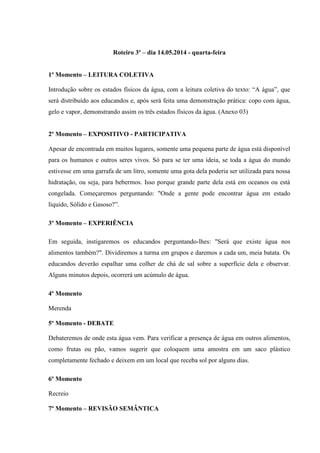 Roteiro 3º – dia 14.05.2014 - quarta-feira
1º Momento – LEITURA COLETIVA
Introdução sobre os estados físicos da água, com a leitura coletiva do texto: “A água”, que
será distribuído aos educandos e, após será feita uma demonstração prática: copo com água,
gelo e vapor, demonstrando assim os três estados físicos da água. (Anexo 03)
2º Momento – EXPOSITIVO - PARTICIPATIVA
Apesar de encontrada em muitos lugares, somente uma pequena parte de água está disponível
para os humanos e outros seres vivos. Só para se ter uma ideia, se toda a água do mundo
estivesse em uma garrafa de um litro, somente uma gota dela poderia ser utilizada para nossa
hidratação, ou seja, para bebermos. Isso porque grande parte dela está em oceanos ou está
congelada. Começaremos perguntando: "Onde a gente pode encontrar água em estado
líquido, Sólido e Gasoso?”.
3º Momento – EXPERIÊNCIA
Em seguida, instigaremos os educandos perguntando-lhes: "Será que existe água nos
alimentos também?". Dividiremos a turma em grupos e daremos a cada um, meia batata. Os
educandos deverão espalhar uma colher de chá de sal sobre a superfície dela e observar.
Alguns minutos depois, ocorrerá um acúmulo de água.
4º Momento
Merenda
5º Momento - DEBATE
Debateremos de onde esta água vem. Para verificar a presença de água em outros alimentos,
como frutas ou pão, vamos sugerir que coloquem uma amostra em um saco plástico
completamente fechado e deixem em um local que receba sol por alguns dias.
6º Momento
Recreio
7º Momento – REVISÃO SEMÂNTICA
 